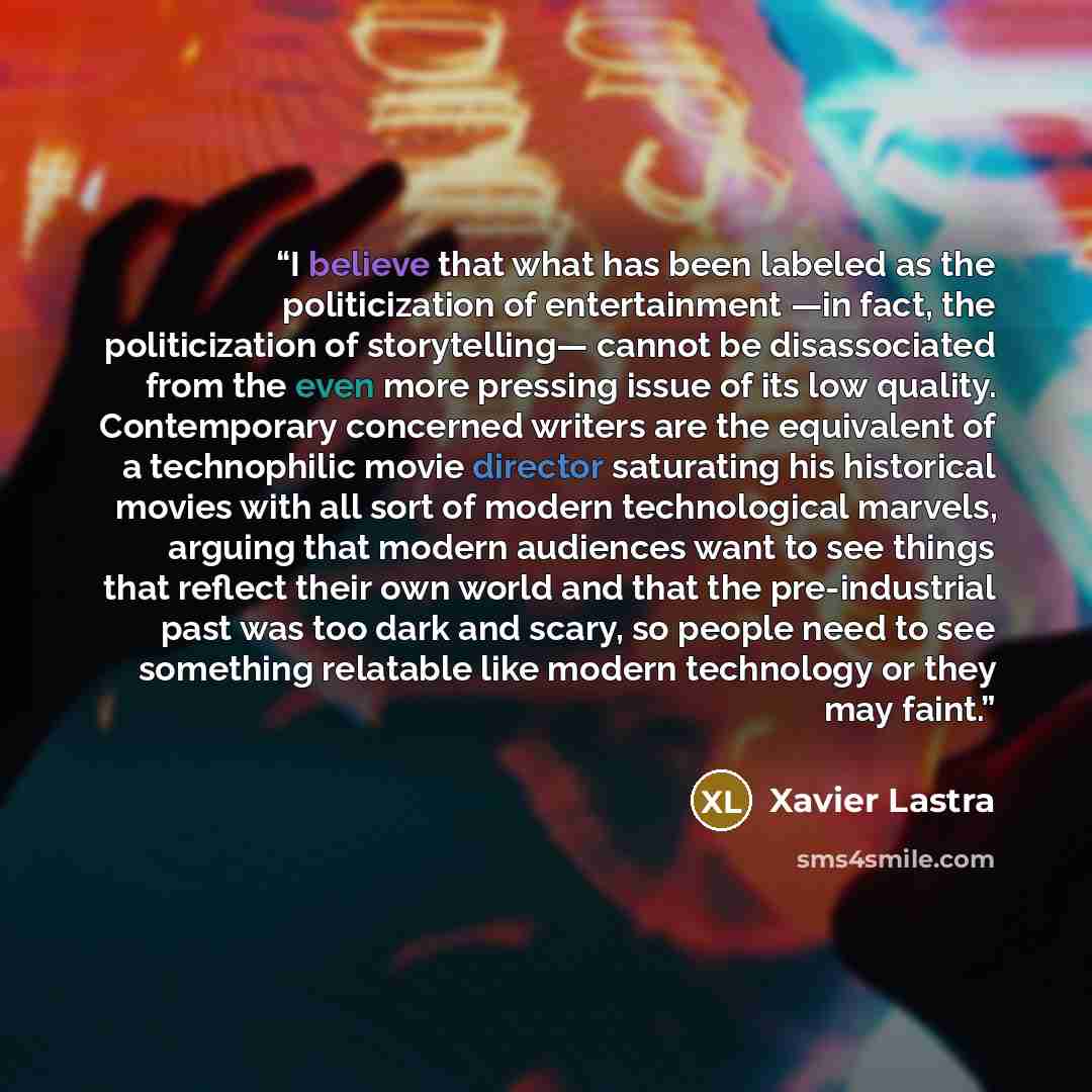 “I believe that what has been labeled as the politicization of entertainment —in fact, the politicization of storytelling— cannot be disassociated from the even more pressing issue of its low quality. Contemporary concerned writers are the equivalent of a technophilic movie director saturating his…” quote by Xavier Lastra