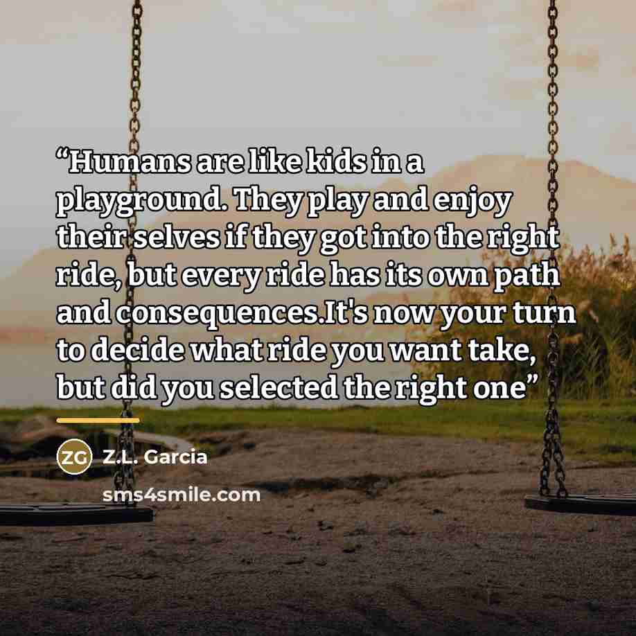 “Humans are like kids in a playground. They play and enjoy their selves if they got into the right ride, but every ride has its own path and consequences.It's now your turn to decide what ride you want take, but did you selected the right one” quote by Anonymous