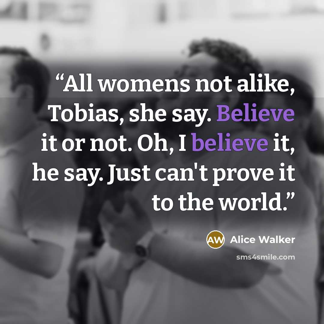 “All womens not alike, Tobias, she say. Believe it or not. Oh, I believe it, he say. Just can't prove it to the world.” quote by Alice Walker