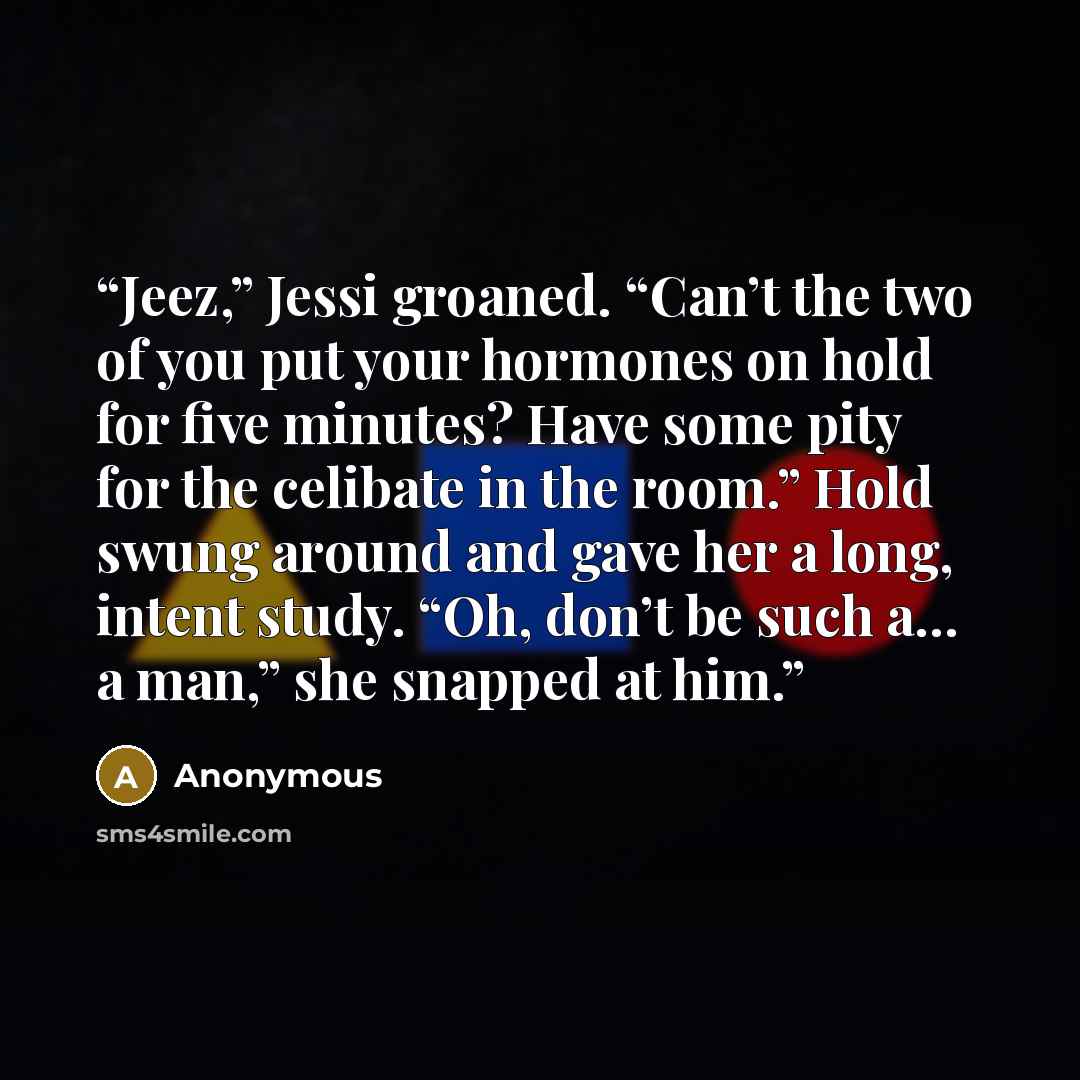 “Jeez,” Jessi groaned. “Can’t the two of you put your hormones on hold for five minutes? Have some pity for the celibate in the room.” Hold swung around and gave her a long, intent study. “Oh, don’t be such a… a man,” she snapped at him.” quote by Anonymous