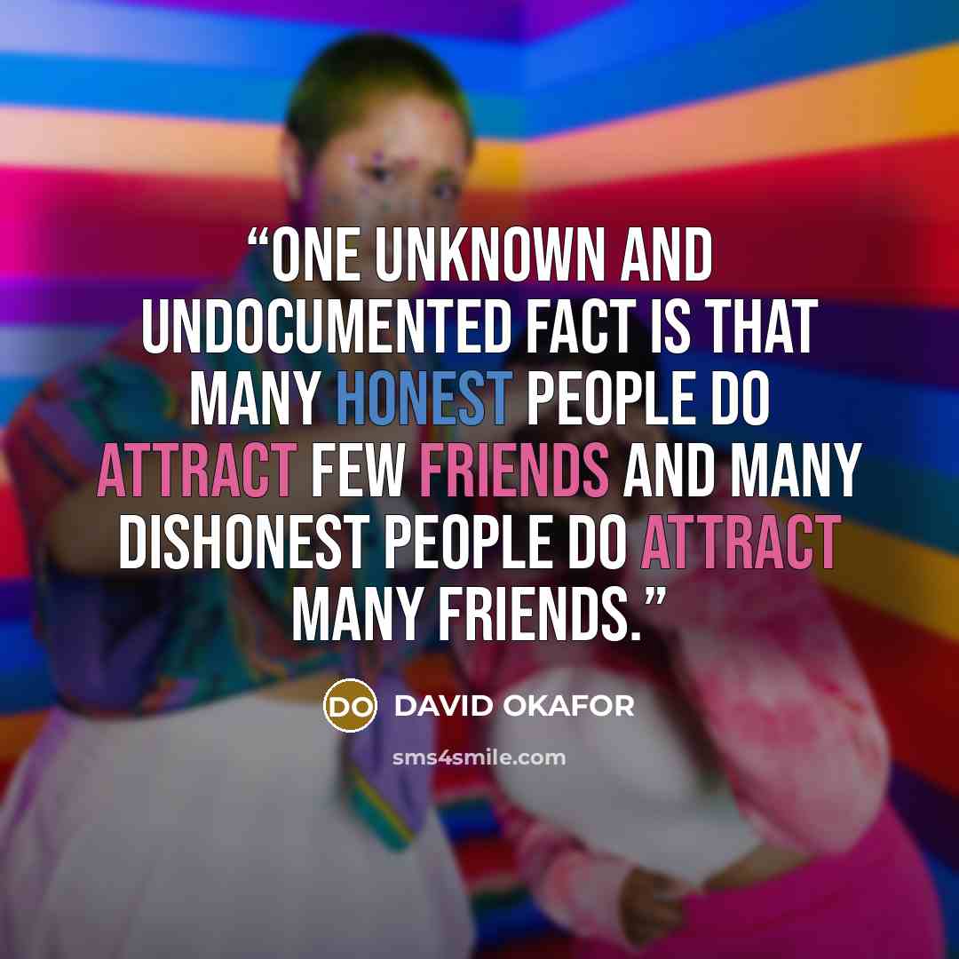 “One unknown and undocumented fact is that many honest people do attract few friends and many dishonest people do attract many friends.” quote by DAVID OKAFOR