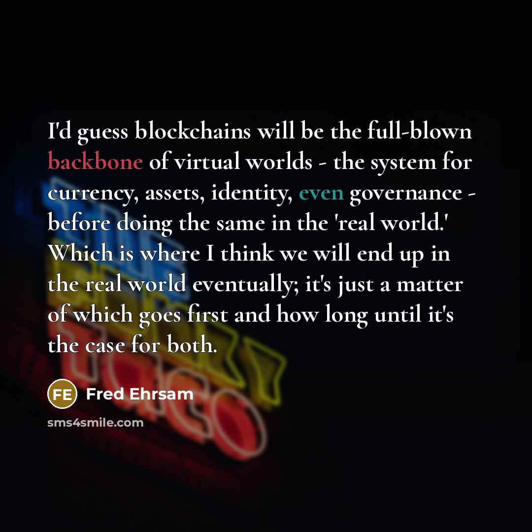 “I'd guess blockchains will be the full-blown backbone of virtual worlds - the system for currency, assets, identity, even governance - before doing the same in the 'real world.' Which is where I think we will end up in the real world eventually; it's just a matter of which goes first and how long…” quote by Fred Ehrsam