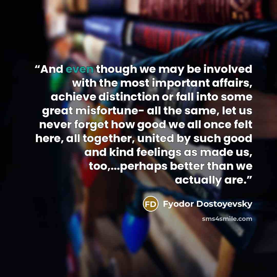 “And even though we may be involved with the most important affairs, achieve distinction or fall into some great misfortune- all the same, let us never forget how good we all once felt here, all together, united by such good and kind feelings as made us, too,...perhaps better than we actually are.” quote by Fyodor Dostoyevsky