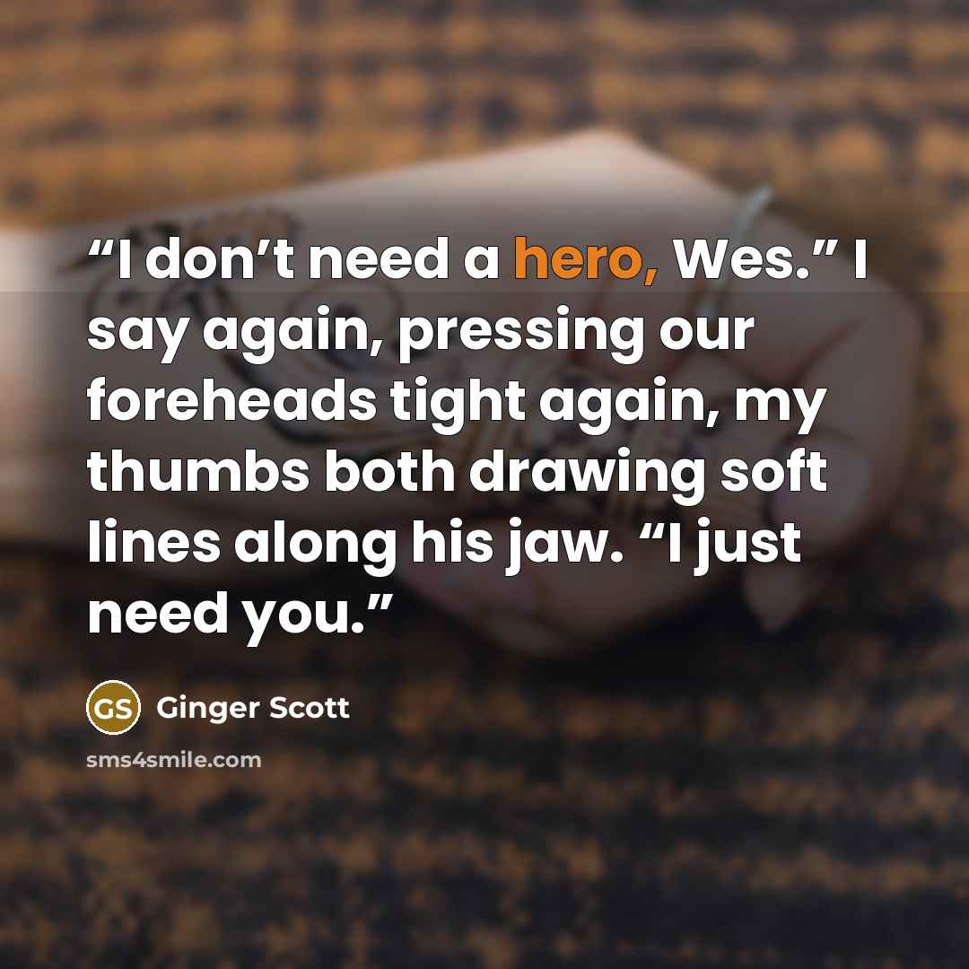 “I don’t need a hero, Wes.” I say again, pressing our foreheads tight again, my thumbs both drawing soft lines along his jaw. “I just need you.” quote by Ginger Scott