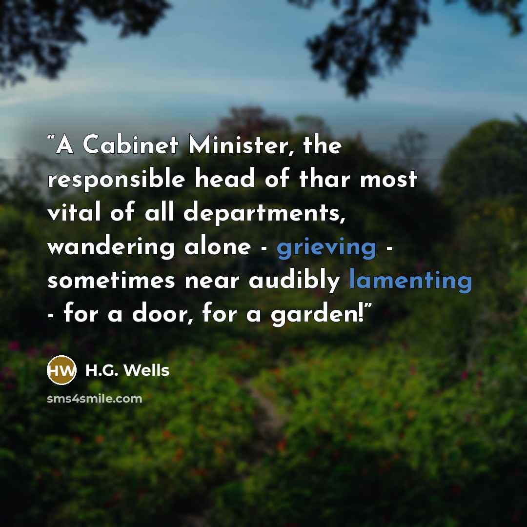 “A Cabinet Minister, the responsible head of thar most vital of all departments, wandering alone - grieving - sometimes near audibly lamenting - for a door, for a garden!” quote by H.G. Wells