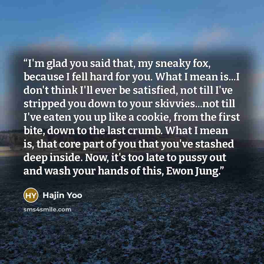 “I'm glad you said that, my sneaky fox, because I fell hard for you. What I mean is...I don't think I'll ever be satisfied, not till I've stripped you down to your skivvies...not till I've eaten you up like a cookie, from the first bite, down to the last crumb. What I mean is, that core part of you…” quote by Hajin Yoo