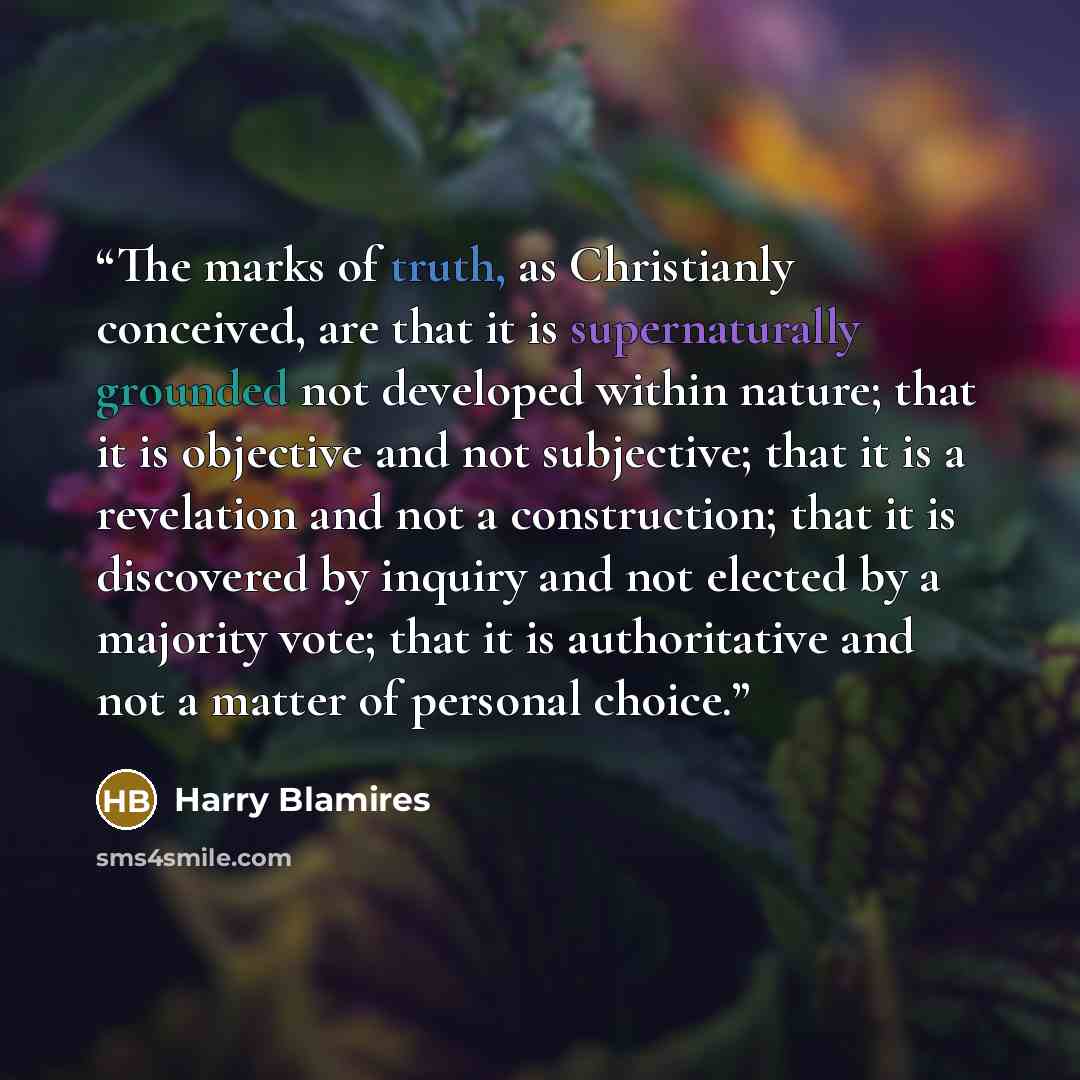 “The marks of truth, as Christianly conceived, are that it is supernaturally grounded not developed within nature; that it is objective and not subjective; that it is a revelation and not a construction; that it is discovered by inquiry and not elected by a majority vote; that it is authoritative…” quote by Harry Blamires