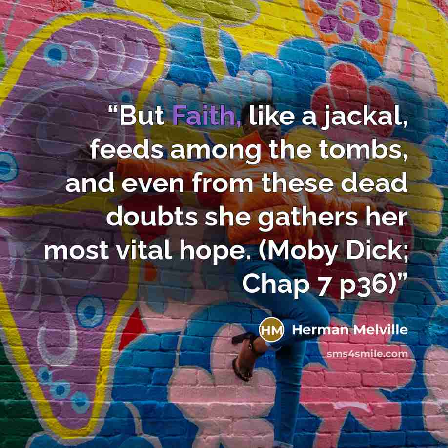 “But Faith, like a jackal, feeds among the tombs, and even from these dead doubts she gathers her most vital hope. (Moby Dick; Chap 7 p36)” quote by herman melville