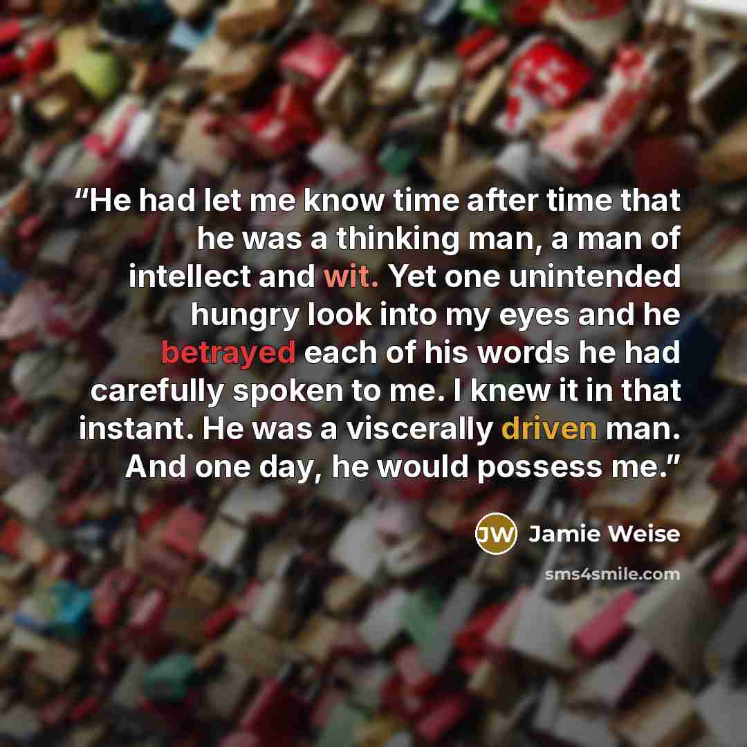 “He had let me know time after time that he was a thinking man, a man of intellect and wit. Yet one unintended hungry look into my eyes and he betrayed each of his words he had carefully spoken to me. I knew it in that instant. He was a viscerally driven man. And one day, he would possess me.” quote by Jamie Weise