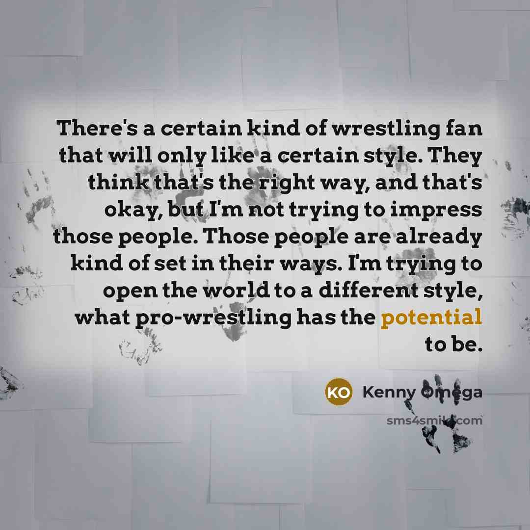 “There's a certain kind of wrestling fan that will only like a certain style. They think that's the right way, and that's okay, but I'm not trying to impress those people. Those people are already kind of set in their ways. I'm trying to open the world to a different style, what pro-wrestling has…” quote by Kenny Omega