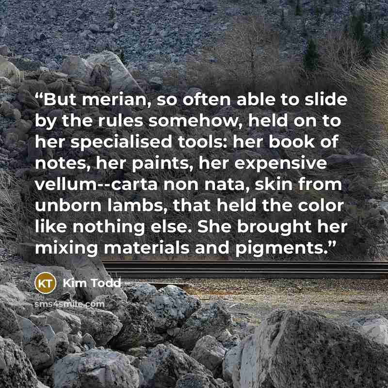 “But merian, so often able to slide by the rules somehow, held on to her specialised tools: her book of notes, her paints, her expensive vellum--carta non nata, skin from unborn lambs, that held the color like nothing else. She brought her mixing materials and pigments.” quote by Kim Todd