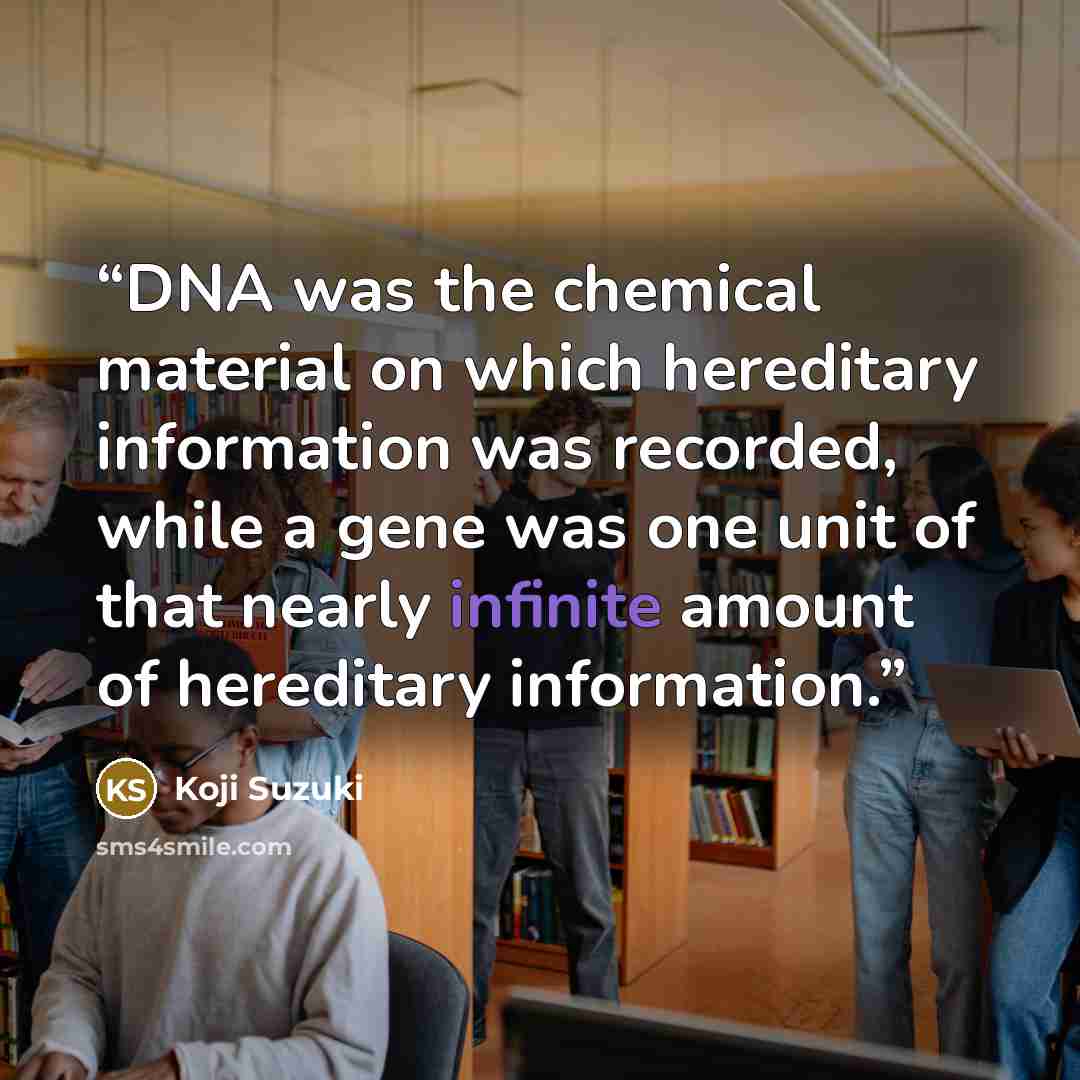 “DNA was the chemical material on which hereditary information was recorded, while a gene was one unit of that nearly infinite amount of hereditary information.” quote by Koji Suzuki