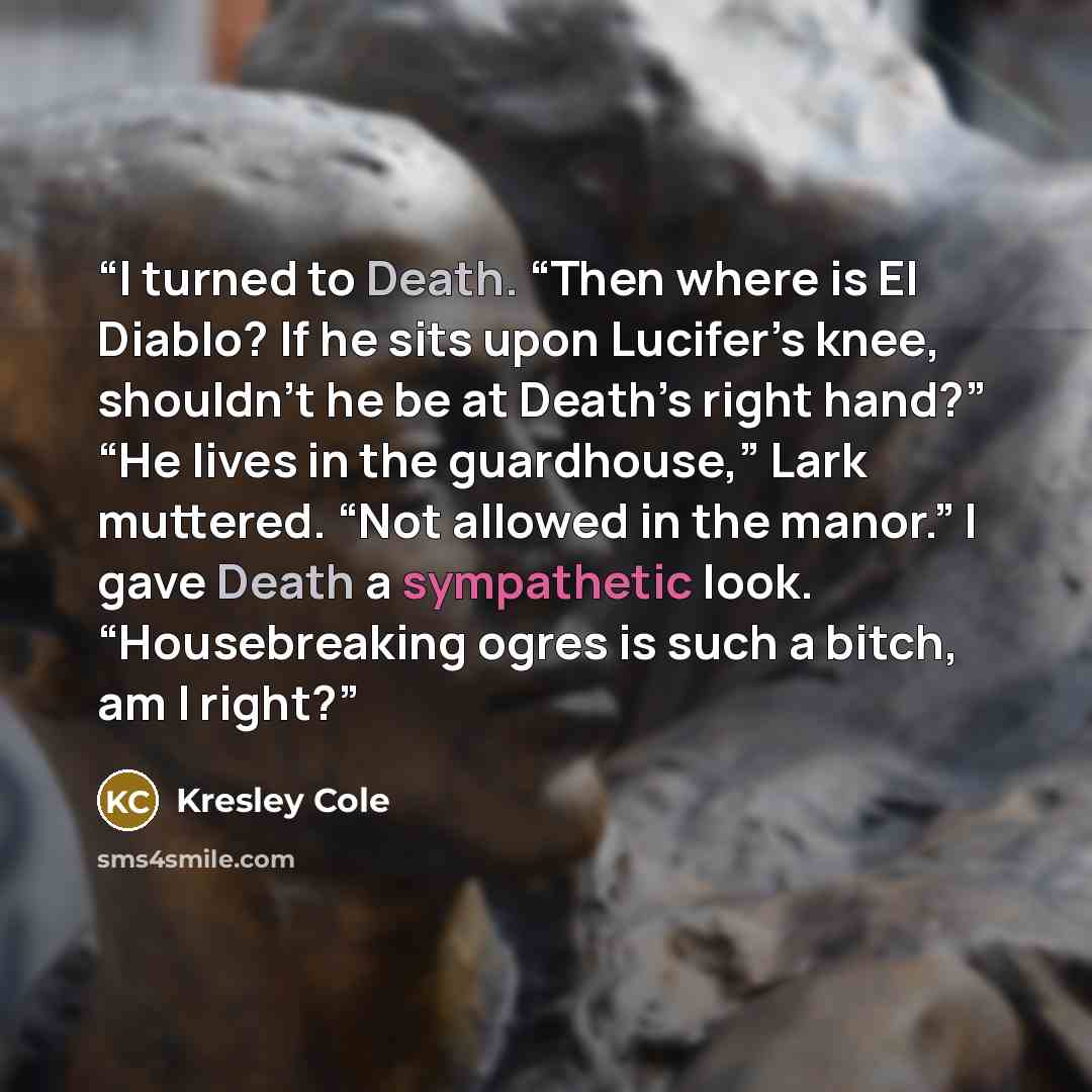“I turned to Death. “Then where is El Diablo? If he sits upon Lucifer’s knee, shouldn’t he be at Death’s right hand?” “He lives in the guardhouse,” Lark muttered. “Not allowed in the manor.” I gave Death a sympathetic look. “Housebreaking ogres is such a bitch, am I right?” quote by Kresley Cole
