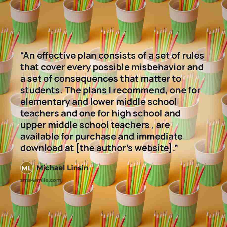 “An effective plan consists of a set of rules that cover every possible misbehavior and a set of consequences that matter to students. The plans I recommend, one for elementary and lower middle school teachers and one for high school and upper middle school teachers , are available for purchase and…” quote by Michael Linsin