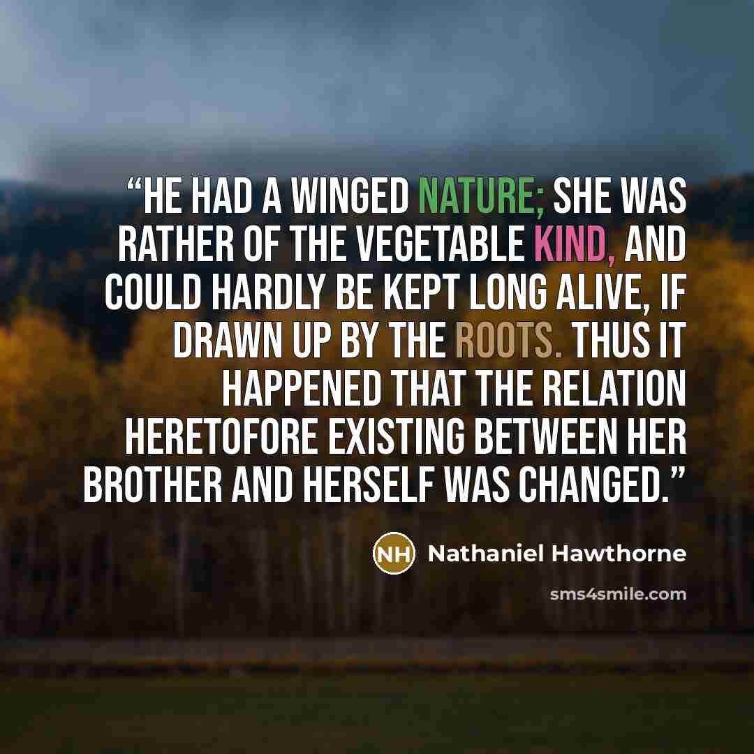 “He had a winged nature; she was rather of the vegetable kind, and could hardly be kept long alive, if drawn up by the roots. Thus it happened that the relation heretofore existing between her brother and herself was changed.” quote by Nathaniel Hawthorne