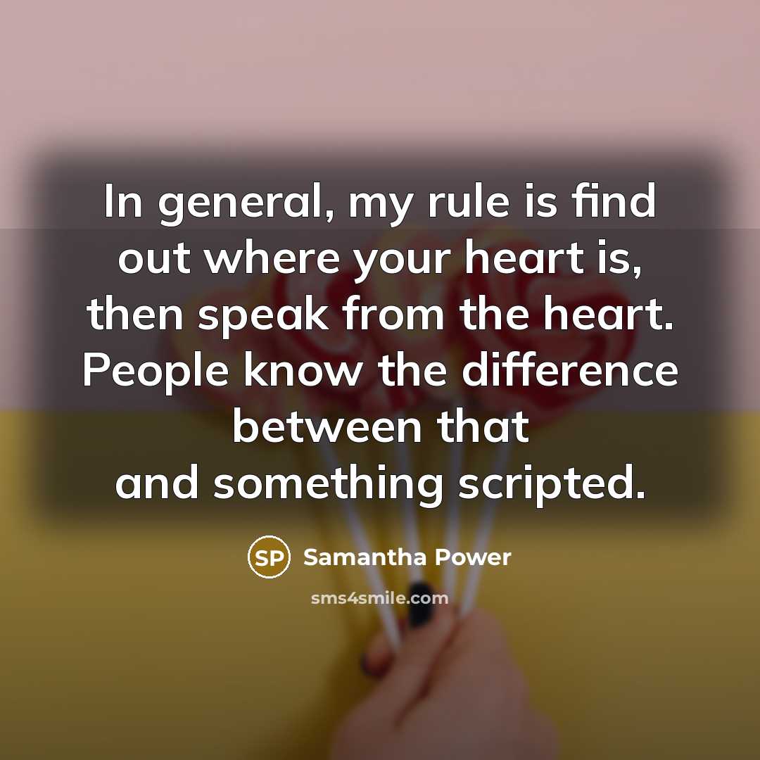 “In general, my rule is find out where your heart is, then speak from the heart. People know the difference between that and something scripted.” quote by Samantha Power