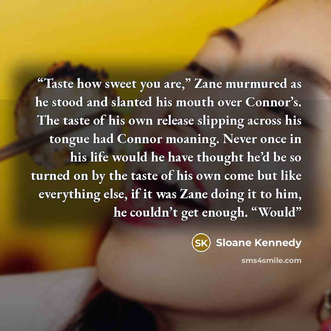 “Taste how sweet you are,” Zane murmured as he stood and slanted his mouth over Connor’s. The taste of his own release slipping across his tongue had Connor moaning. Never once in his life would he have thought he’d be so turned on by the taste of his own come but like everything else, if it was…” quote by Sloane Kennedy