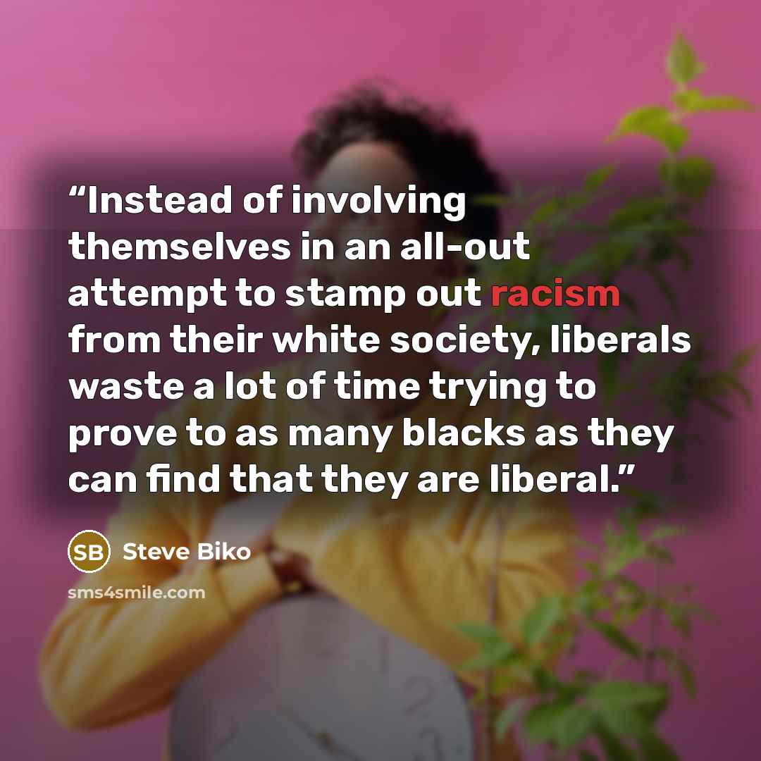 “Instead of involving themselves in an all-out attempt to stamp out racism from their white society, liberals waste a lot of time trying to prove to as many blacks as they can find that they are liberal.” quote by Steve Biko
