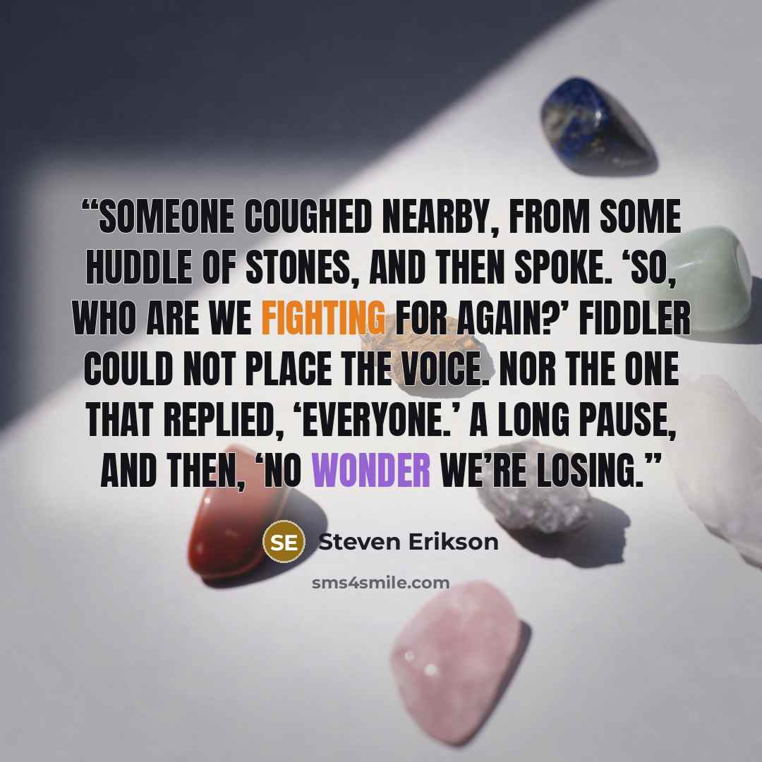 “Someone coughed nearby, from some huddle of stones, and then spoke. ‘So, who are we fighting for again?’ Fiddler could not place the voice. Nor the one that replied, ‘Everyone.’ A long pause, and then, ‘No wonder we’re losing.” quote by Steven Erikson