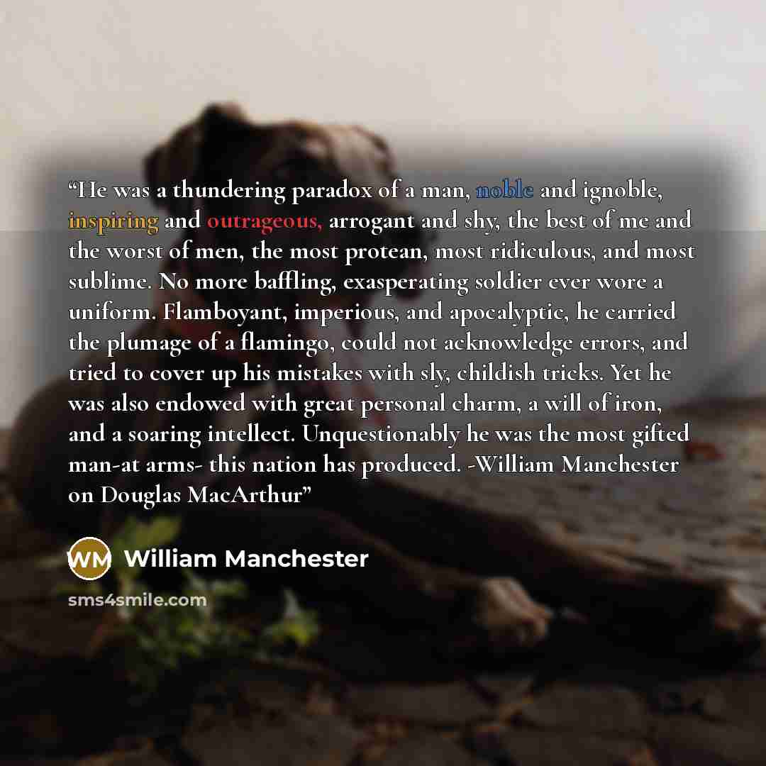 “He was a thundering paradox of a man, noble and ignoble, inspiring and outrageous, arrogant and shy, the best of me and the worst of men, the most protean, most ridiculous, and most sublime. No more baffling, exasperating soldier ever wore a uniform. Flamboyant, imperious, and apocalyptic, he…” quote by William Manchester