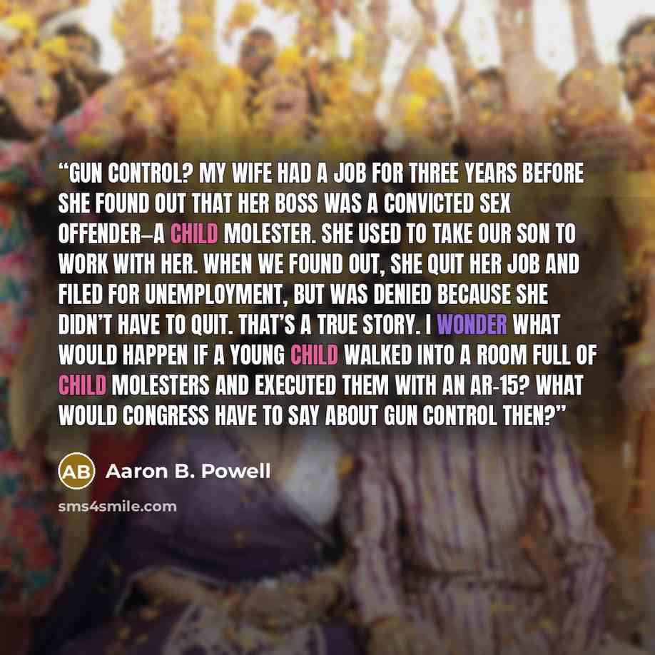 “Gun control? My wife had a job for three years before she found out that her boss was a convicted sex offender—a child molester. She used to take our son to work with her. When we found out, she quit her job and filed for unemployment, but was denied because she didn’t have to quit. That’s a true…” quote by Aaron B. Powell