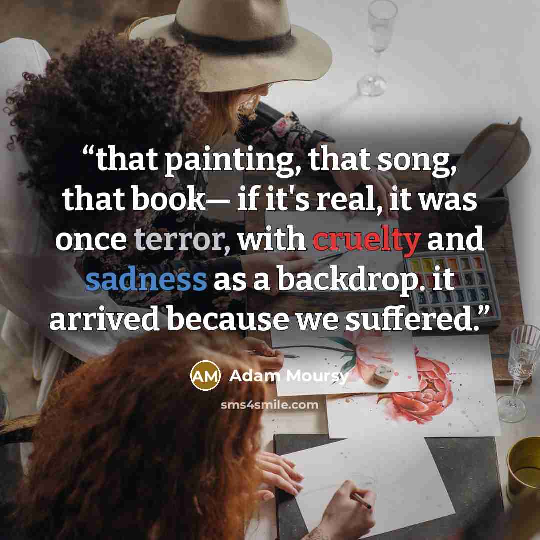 “that painting, that song, that book― if it's real, it was once terror, with cruelty and sadness as a backdrop. it arrived because we suffered.” quote by Adam Moursy