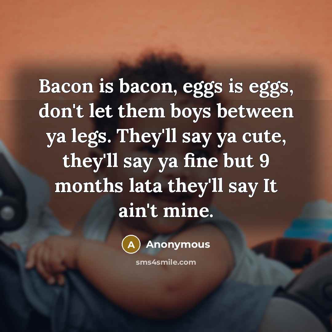 “Bacon is bacon, eggs is eggs, don't let them boys between ya legs. They'll say ya cute, they'll say ya fine but 9 months lata they'll say It ain't mine.” quote by Anonymous