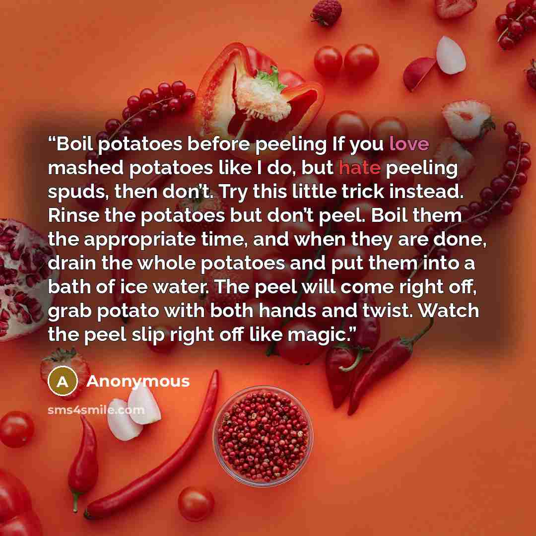“Boil potatoes before peeling If you love mashed potatoes like I do, but hate peeling spuds, then don’t. Try this little trick instead. Rinse the potatoes but don’t peel. Boil them the appropriate time, and when they are done, drain the whole potatoes and put them into a bath of ice water. The peel…” quote by Anonymous