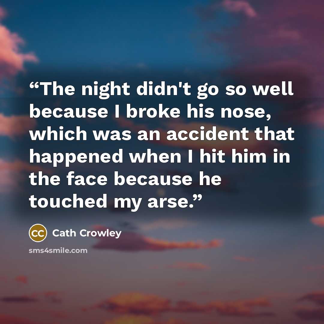 “The night didn't go so well because I broke his nose, which was an accident that happened when I hit him in the face because he touched my arse.” quote by Cath Crowley