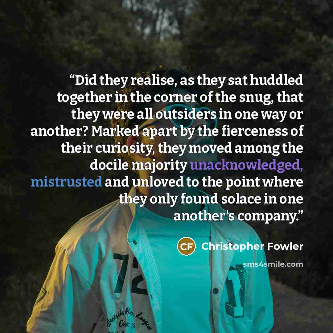 “Did they realise, as they sat huddled together in the corner of the snug, that they were all outsiders in one way or another? Marked apart by the fierceness of their curiosity, they moved among the docile majority unacknowledged, mistrusted and unloved to the point where they only found solace in…” quote by Christopher Fowler