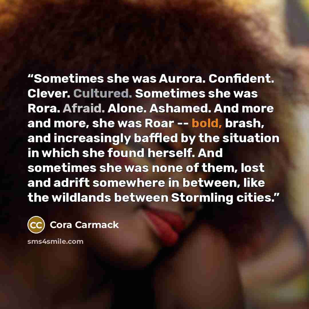 “Sometimes she was Aurora. Confident. Clever. Cultured. Sometimes she was Rora. Afraid. Alone. Ashamed. And more and more, she was Roar -- bold, brash, and increasingly baffled by the situation in which she found herself. And sometimes she was none of them, lost and adrift somewhere in between…” quote by Cora Carmack