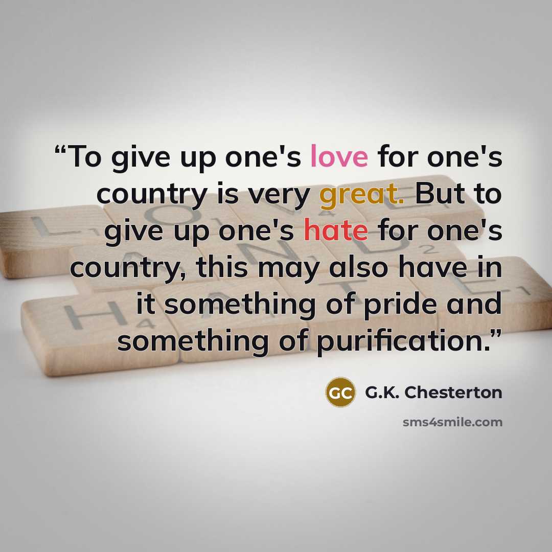 “To give up one's love for one's country is very great. But to give up one's hate for one's country, this may also have in it something of pride and something of purification.” quote by G.K. Chesterton