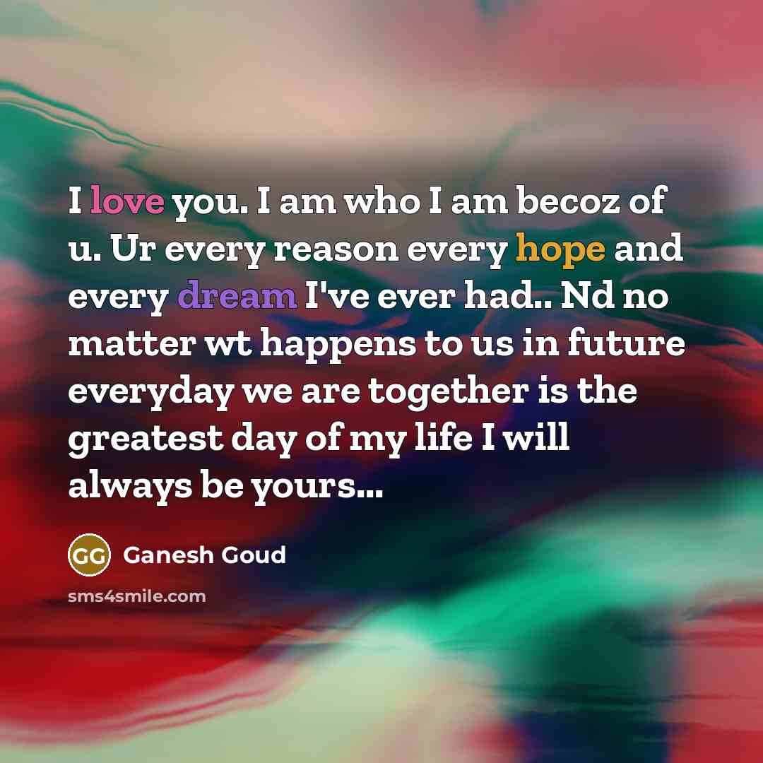 “I love you. I am who I am becoz of u. Ur every reason every hope and every dream I've ever had.. Nd no matter wt happens to us in future everyday we are together is the greatest day of my life I will always be yours...” quote by Ganesh Goud