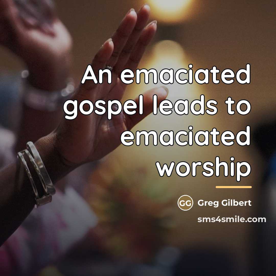 “An emaciated gospel leads to emaciated worship…” quote by Greg Gilbert
