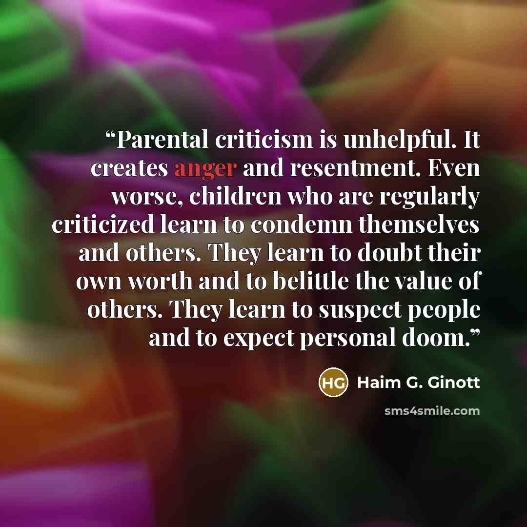 “Parental criticism is unhelpful. It creates anger and resentment. Even worse, children who are regularly criticized learn to condemn themselves and others. They learn to doubt their own worth and to belittle the value of others. They learn to suspect people and to expect personal doom.” quote by Haim G. Ginott