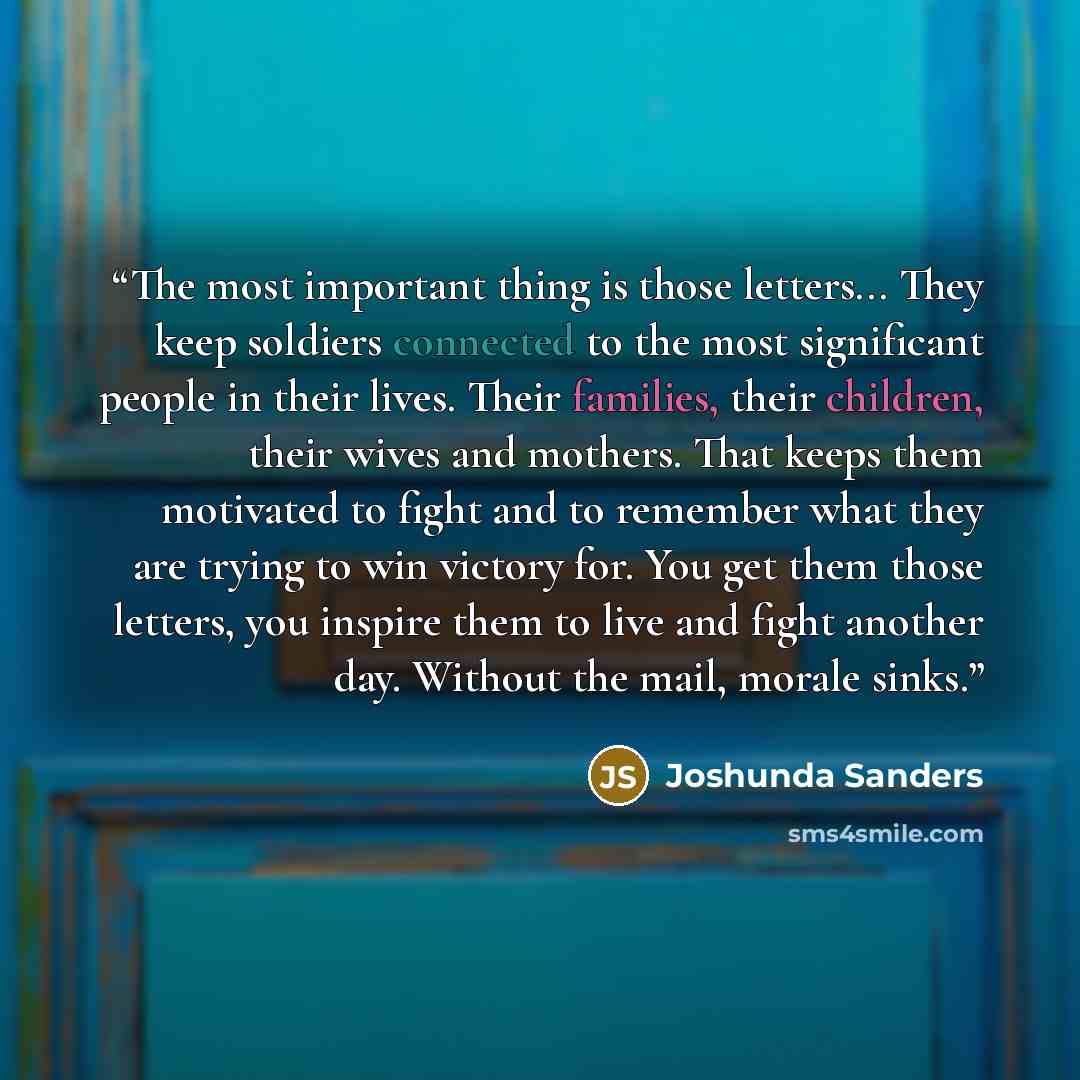 “The most important thing is those letters... They keep soldiers connected to the most significant people in their lives. Their families, their children, their wives and mothers. That keeps them motivated to fight and to remember what they are trying to win victory for. You get them those letters…” quote by Joshunda Sanders