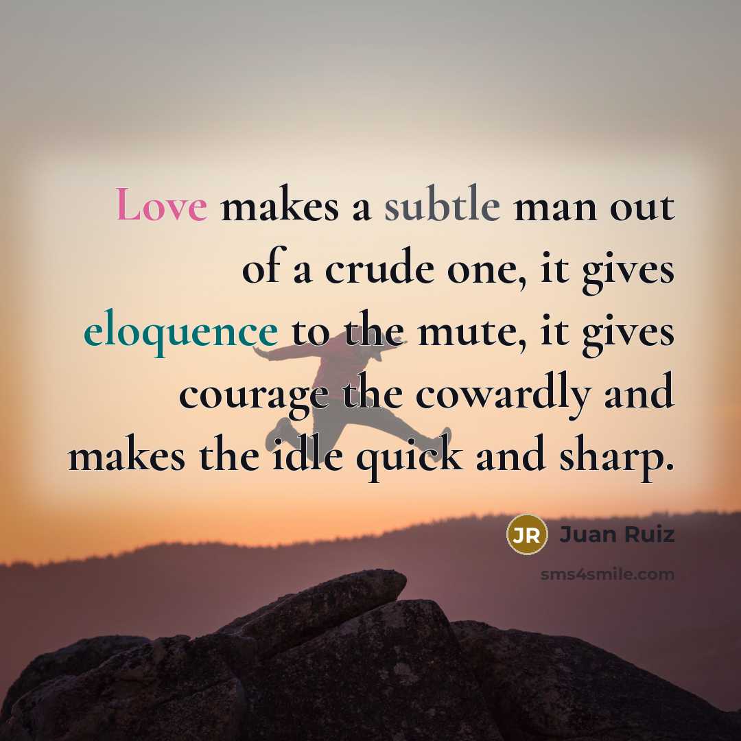 “Love makes a subtle man out of a crude one, it gives eloquence to the mute, it gives courage the cowardly and makes the idle quick and sharp.” quote by Juan Ruiz