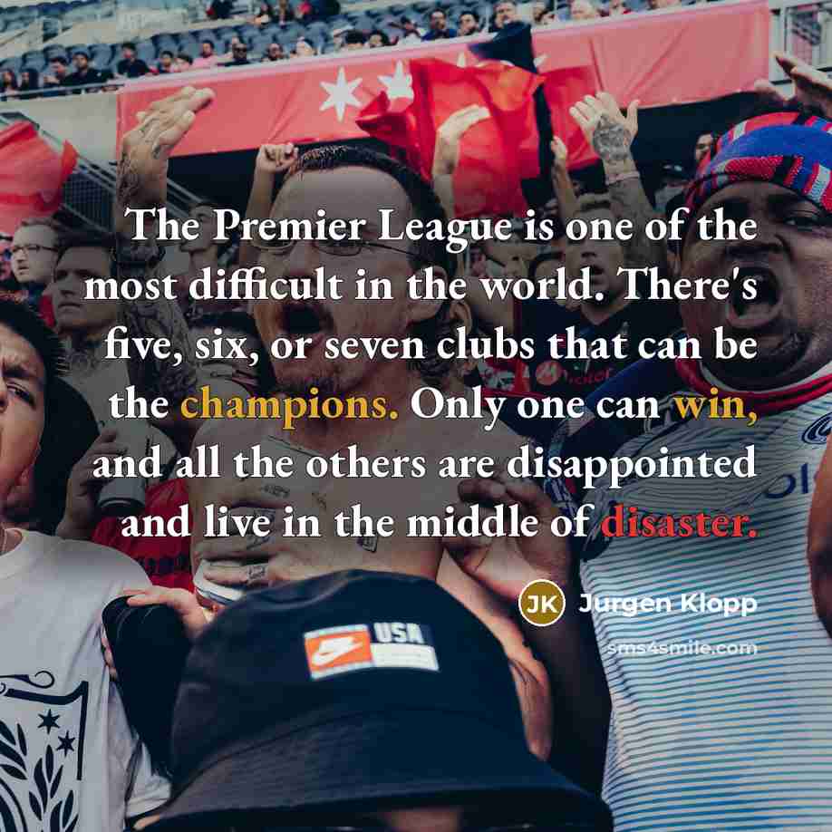 “The Premier League is one of the most difficult in the world. There's five, six, or seven clubs that can be the champions. Only one can win, and all the others are disappointed and live in the middle of disaster.” quote by Jurgen Klopp