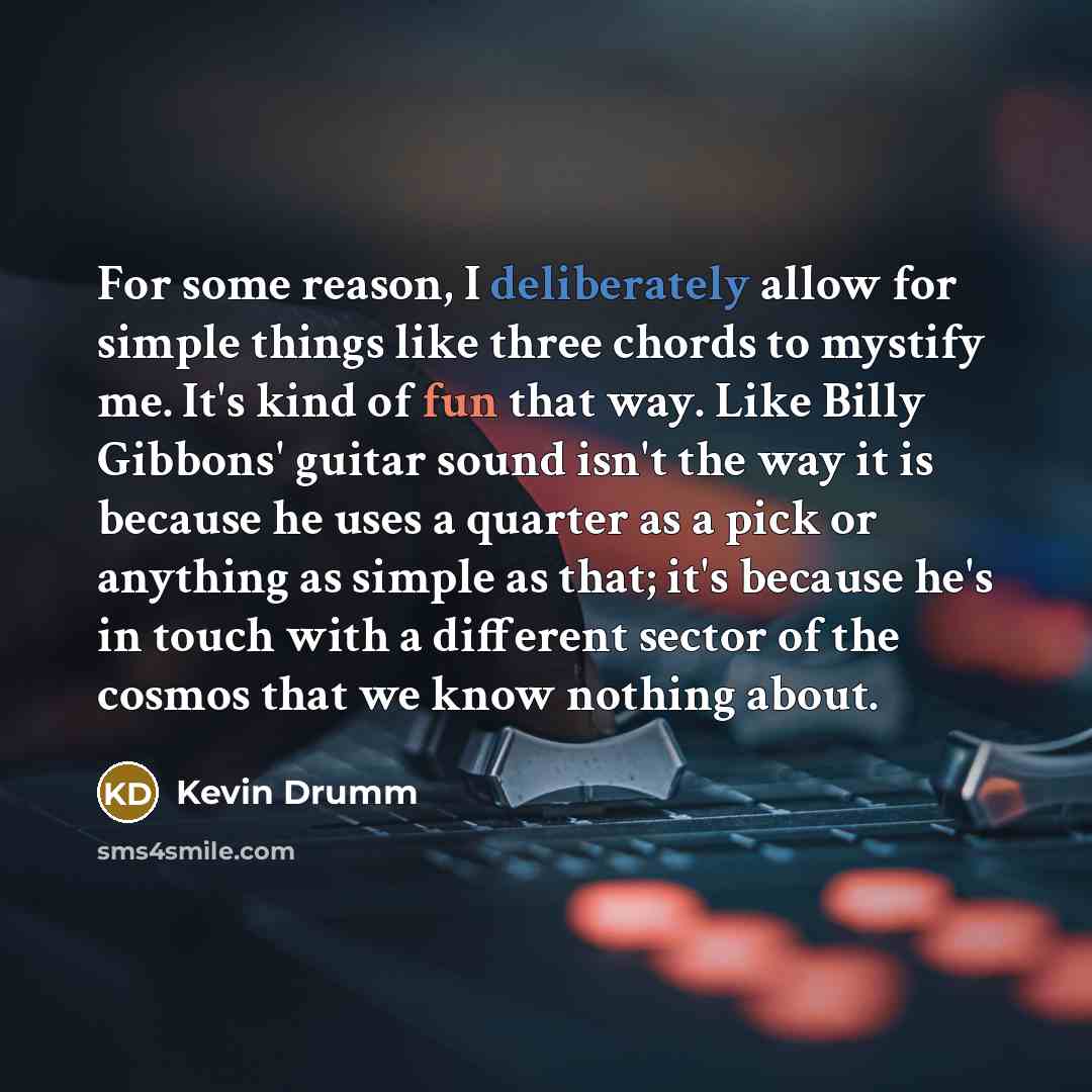 “For some reason, I deliberately allow for simple things like three chords to mystify me. It's kind of fun that way. Like Billy Gibbons' guitar sound isn't the way it is because he uses a quarter as a pick or anything as simple as that; it's because he's in touch with a different sector of the…” quote by Kevin Drumm
