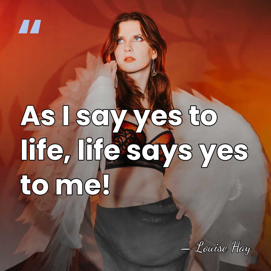 As I say yes to life, life says yes to me! - Louise Hay