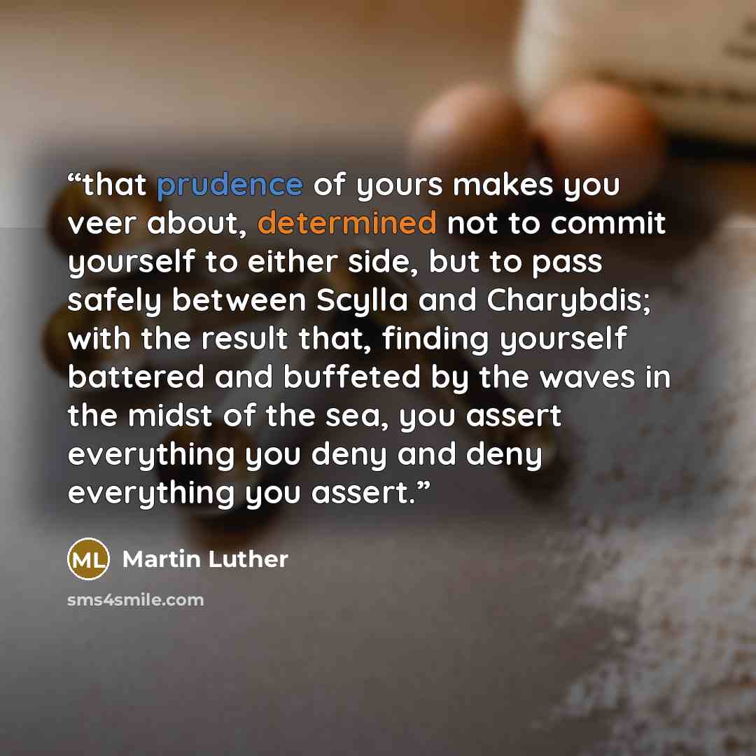 “that prudence of yours makes you veer about, determined not to commit yourself to either side, but to pass safely between Scylla and Charybdis; with the result that, finding yourself battered and buffeted by the waves in the midst of the sea, you assert everything you deny and deny everything you…” quote by Martin Luther