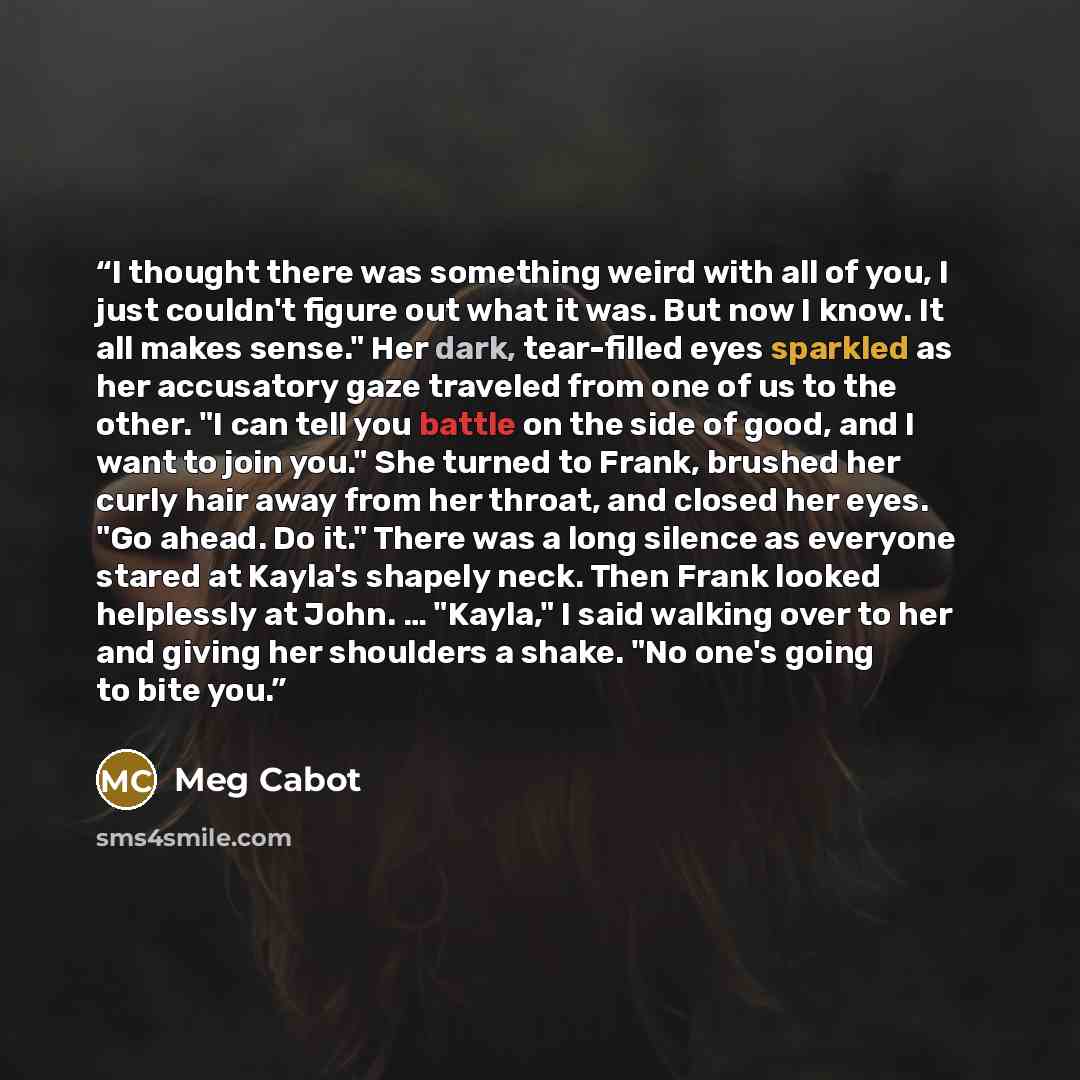 “I thought there was something weird with all of you, I just couldn't figure out what it was. But now I know. It all makes sense." Her dark, tear-filled eyes sparkled as her accusatory gaze traveled from one of us to the other. "I can tell you battle on the side of good, and I want to join you."…” quote by Meg Cabot