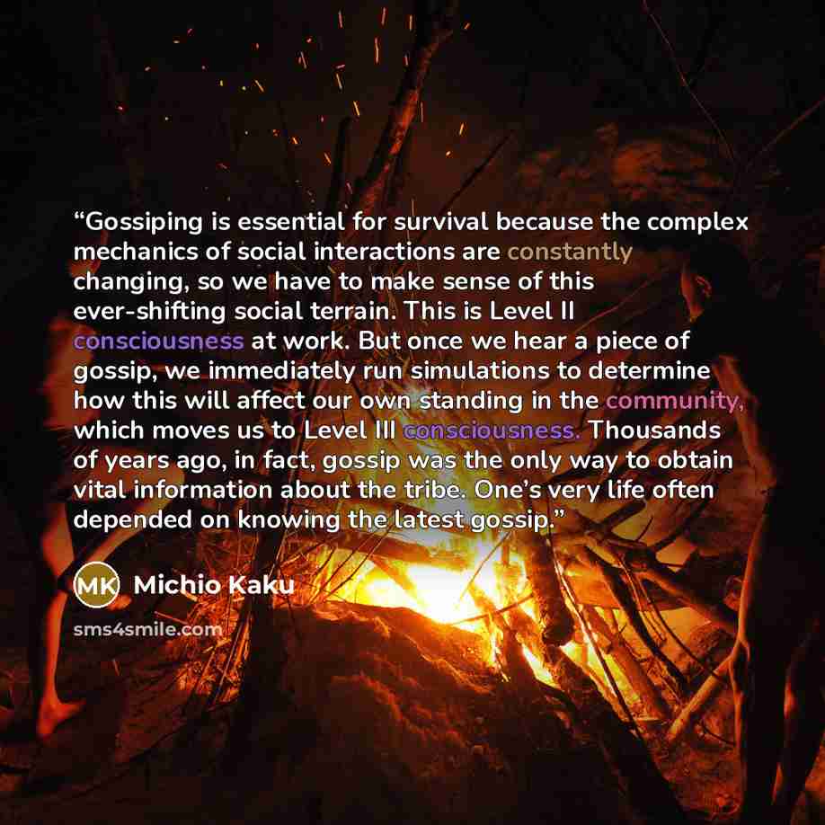 “Gossiping is essential for survival because the complex mechanics of social interactions are constantly changing, so we have to make sense of this ever-shifting social terrain. This is Level II consciousness at work. But once we hear a piece of gossip, we immediately run simulations to determine…” quote by Michio Kaku