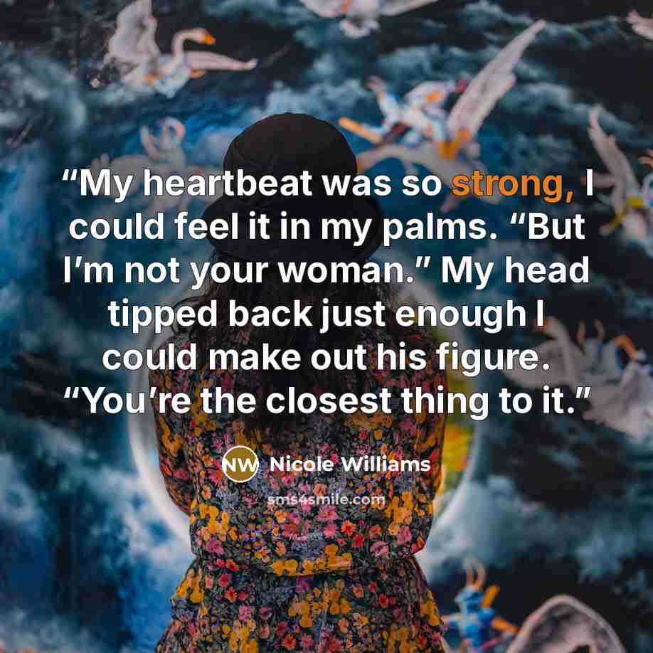 “My heartbeat was so strong, I could feel it in my palms. “But I’m not your woman.” My head tipped back just enough I could make out his figure. “You’re the closest thing to it.” quote by Nicole Williams