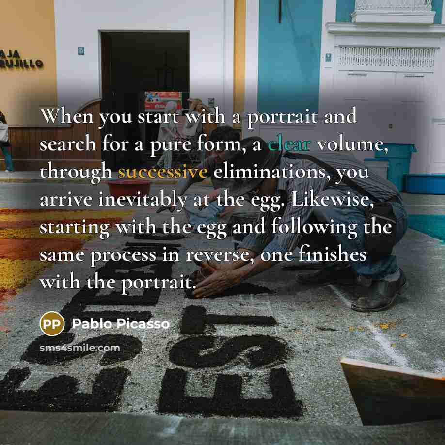 “When you start with a portrait and search for a pure form, a clear volume, through successive eliminations, you arrive inevitably at the egg. Likewise, starting with the egg and following the same process in reverse, one finishes with the portrait.” quote by Pablo Picasso