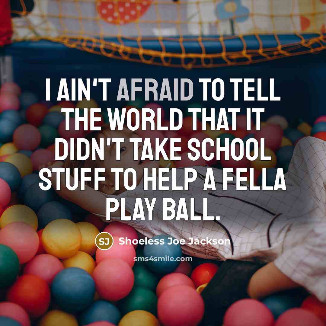 “I ain't afraid to tell the world that it didn't take school stuff to help a fella play ball.” quote by Shoeless Joe Jackson
