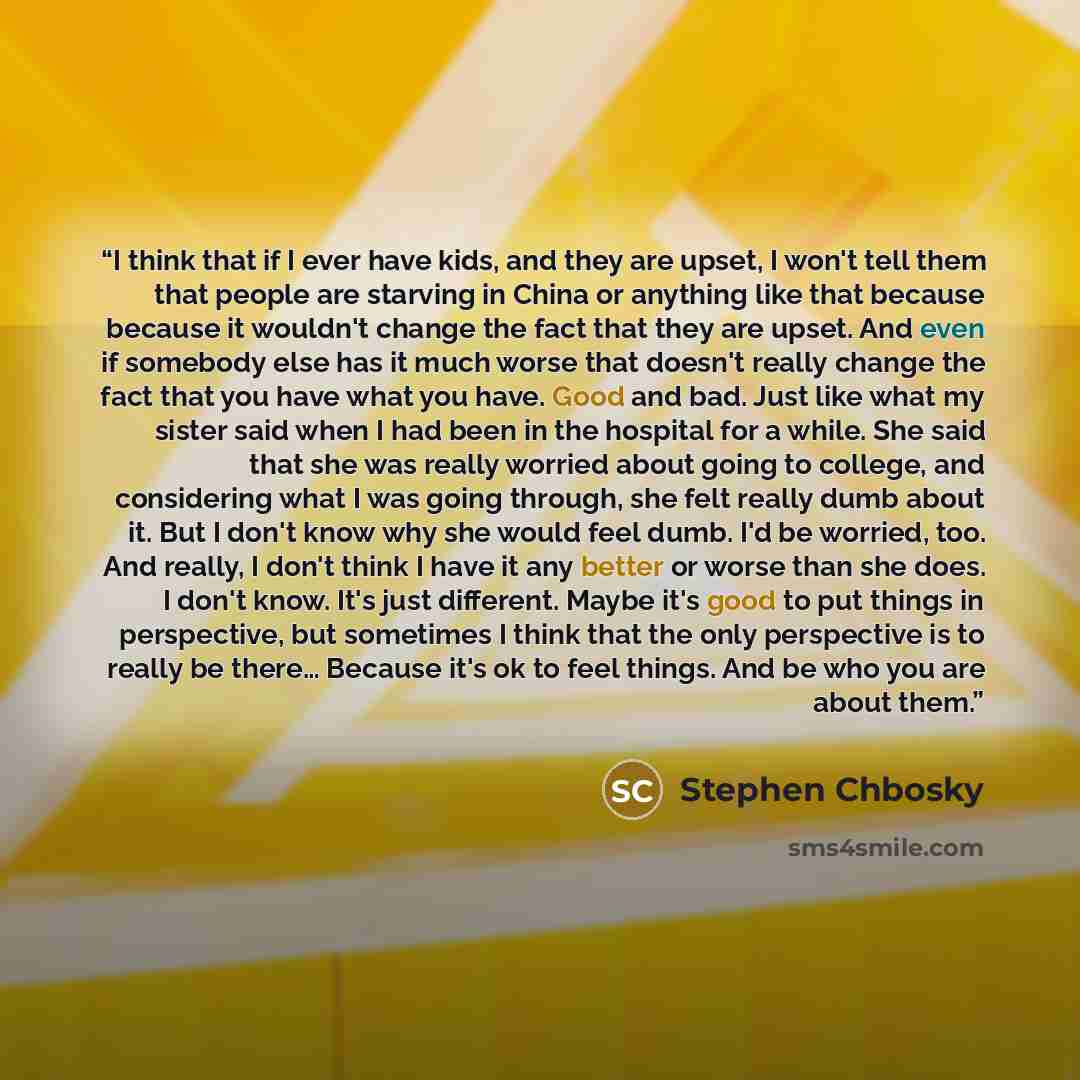 “I think that if I ever have kids, and they are upset, I won't tell them that people are starving in China or anything like that because because it wouldn't change the fact that they are upset. And even if somebody else has it much worse that doesn't really change the fact that you have what you…” quote by Stephen Chbosky