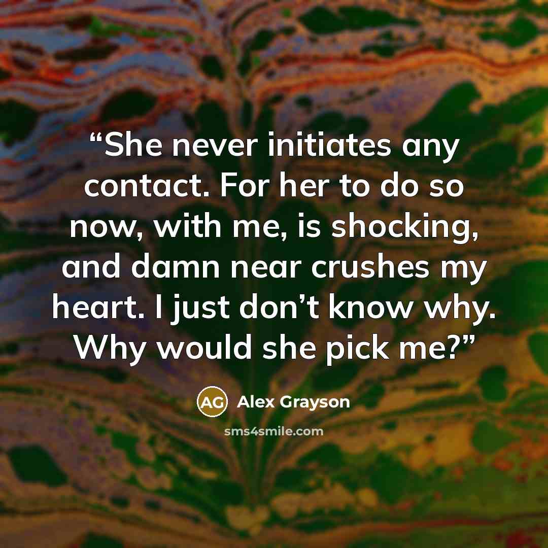 “She never initiates any contact. For her to do so now, with me, is shocking, and damn near crushes my heart. I just don’t know why. Why would she pick me?” quote by Alex Grayson