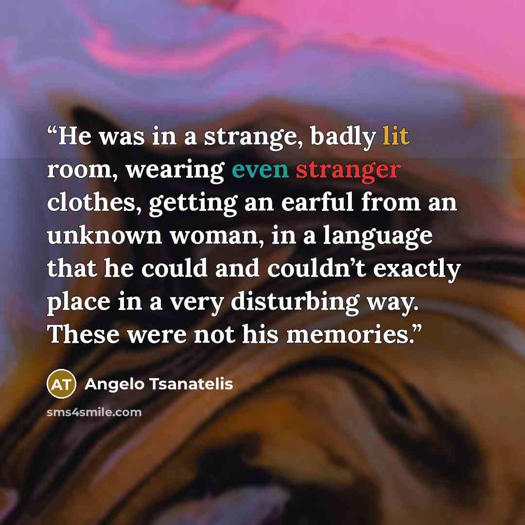 “He was in a strange, badly lit room, wearing even stranger clothes, getting an earful from an unknown woman, in a language that he could and couldn’t exactly place in a very disturbing way. These were not his memories.” quote by Angelo Tsanatelis