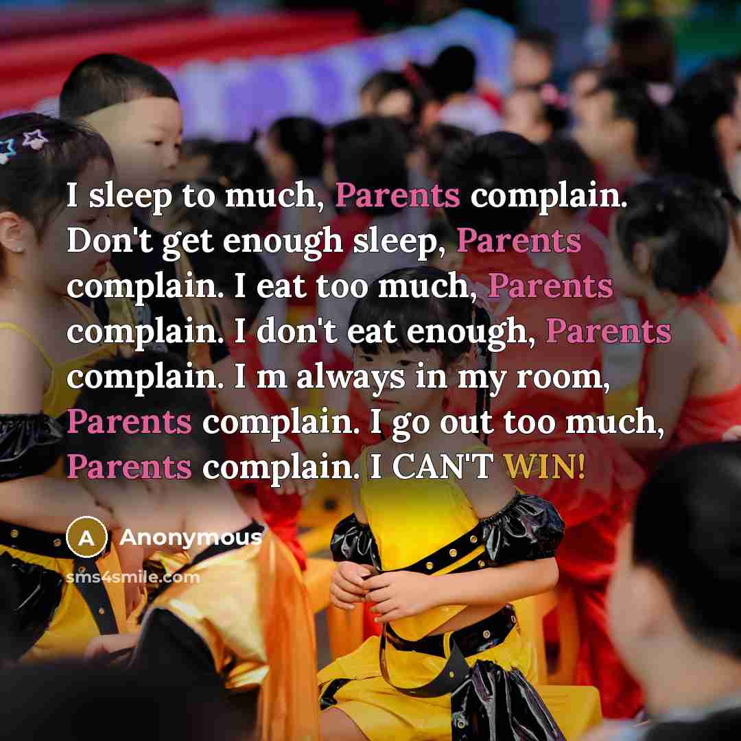 “I sleep to much, Parents complain. Don't get enough sleep, Parents complain. I eat too much, Parents complain. I don't eat enough, Parents complain. I m always in my room, Parents complain. I go out too much, Parents complain. I CAN'T WIN!” quote by Anonymous